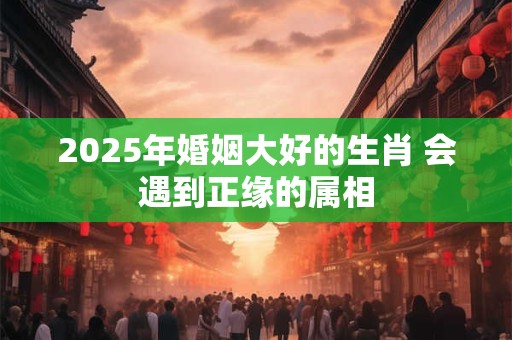 2025年婚姻大好的生肖 会遇到正缘的属相