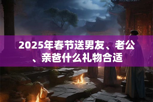 2025年春节送男友、老公、亲爸什么礼物合适