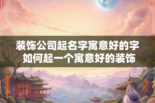 装饰公司起名字寓意好的字 如何起一个寓意好的装饰公司名字