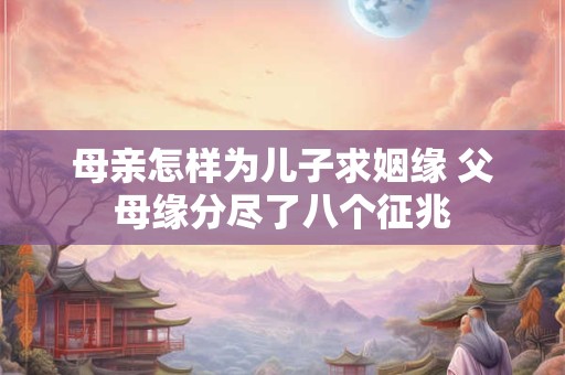 母亲怎样为儿子求姻缘 父母缘分尽了八个征兆 母亲怎样为儿子求姻缘 父母缘分尽了八个征兆
