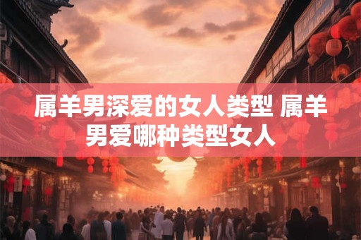 属羊男深爱的女人类型 属羊男爱哪种类型女人
