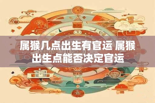 属猴几点出生有官运 属猴出生点能否决定官运