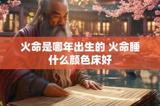 火命是哪年出生的 火命睡什么颜色床好