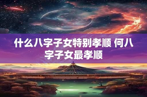 什么八字子女特别孝顺 何八字子女最孝顺