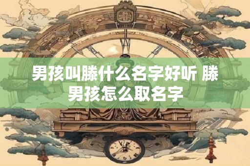 男孩叫滕什么名字好听 滕男孩怎么取名字