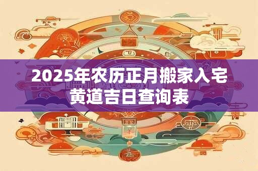 2025年农历正月搬家入宅黄道吉日查询表 2025年农历正月搬家入宅黄道吉日查询表