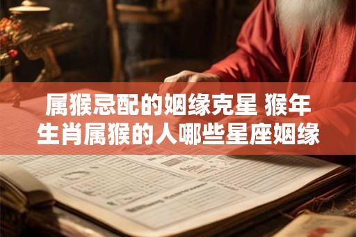 属猴忌配的姻缘克星 猴年生肖属猴的人哪些星座姻缘不合