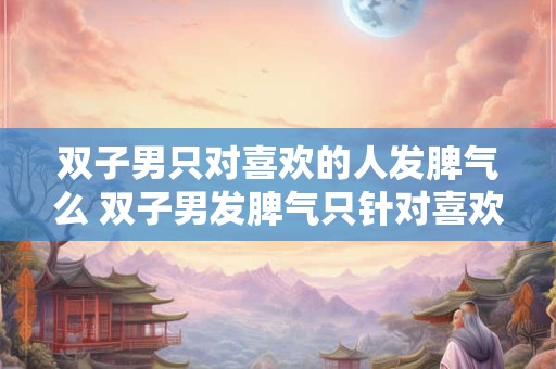 双子男只对喜欢的人发脾气么 双子男发脾气只针对喜欢的人