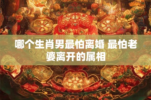 哪个生肖男最怕离婚 最怕老婆离开的属相