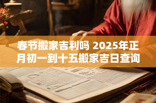 春节搬家吉利吗 2025年正月初一到十五搬家吉日查询