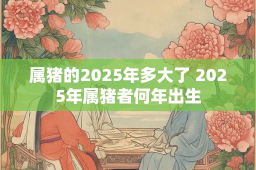 属猪的2025年多大了 2025年属猪者何年出生