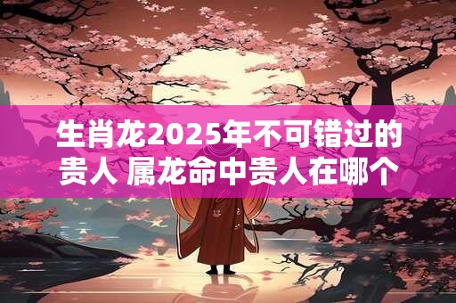 生肖龙2025年不可错过的贵人 属龙命中贵人在哪个方向 生肖龙2025年不可错过的贵人 属龙命中贵人在哪个方向