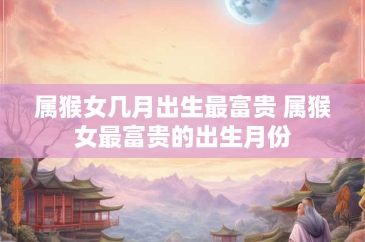 属猴女几月出生最富贵 属猴女最富贵的出生月份