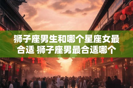 狮子座男生和哪个星座女最合适 狮子座男最合适哪个星座女
