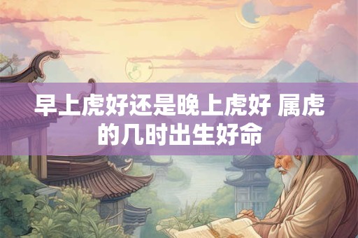 详细阅读:早上虎好还是晚上虎好 属虎的几时出生好命 早上虎好还是晚上虎好 属虎的几时出生好命
