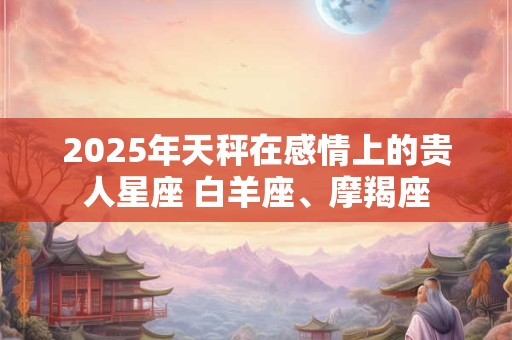2025年天秤在感情上的贵人星座 白羊座、摩羯座