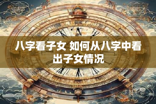 八字看子女 如何从八字中看出子女情况