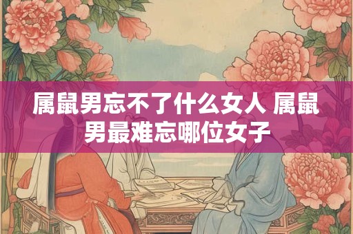 属鼠男忘不了什么女人 属鼠男最难忘哪位女子