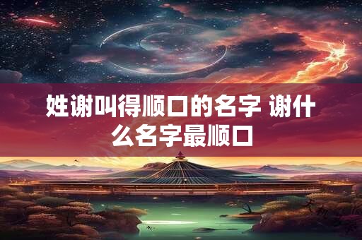 姓谢叫得顺口的名字 谢什么名字最顺口
