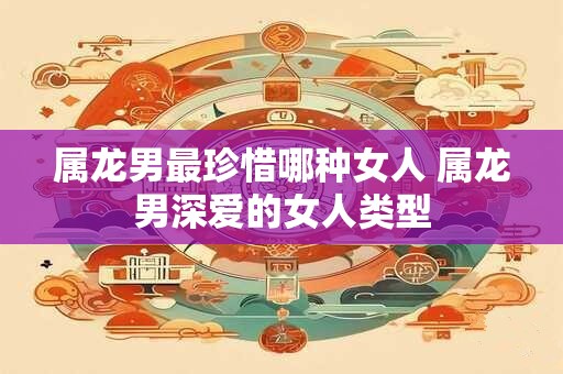 属龙男最珍惜哪种女人 属龙男深爱的女人类型