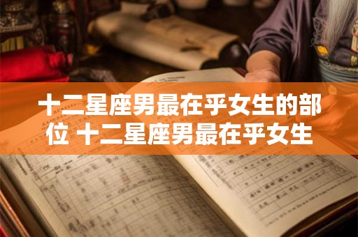 十二星座男最在乎女生的部位 十二星座男最在乎女生哪个部位