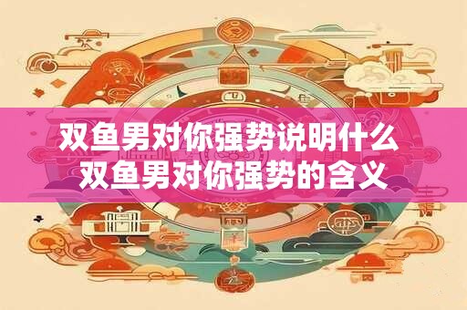 双鱼男对你强势说明什么 双鱼男对你强势的含义