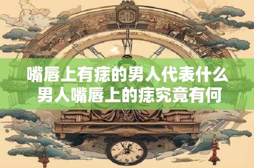 嘴唇上有痣的男人代表什么 男人嘴唇上的痣究竟有何含义