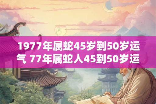 1977年属蛇45岁到50岁运气 77年属蛇人45到50岁运势如何