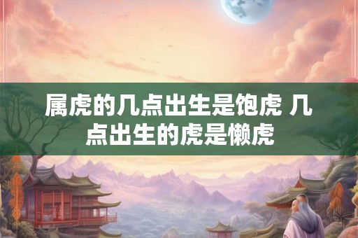 属虎的几点出生是饱虎 几点出生的虎是懒虎 属虎的几点出生是饱虎 几点出生的虎是懒虎