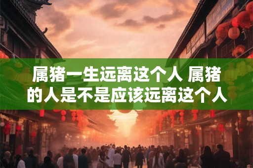 属猪一生远离这个人 属猪的人是不是应该远离这个人