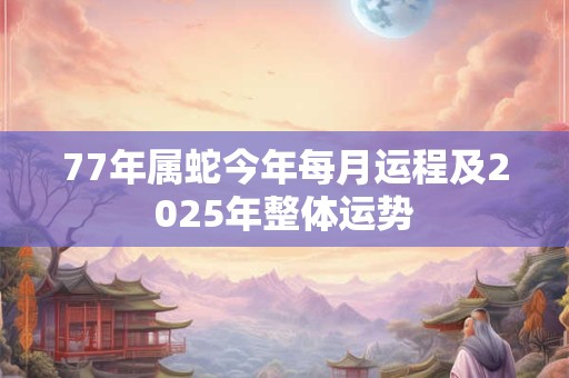77年属蛇今年每月运程及2025年整体运势