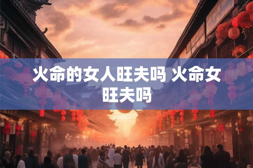 火命的女人旺夫吗 火命女旺夫吗