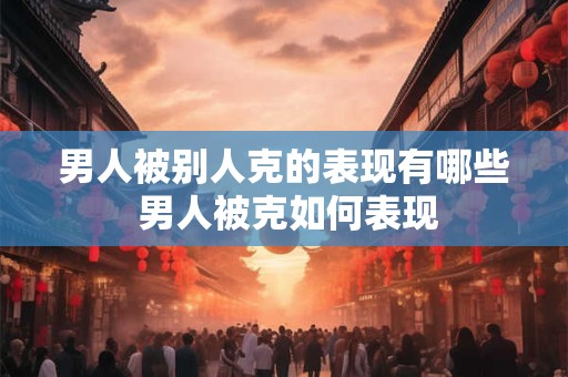 男人被别人克的表现有哪些 男人被克如何表现
