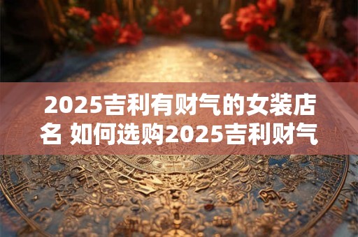 2025吉利有财气的女装店名 如何选购2025吉利财气女装店的服装