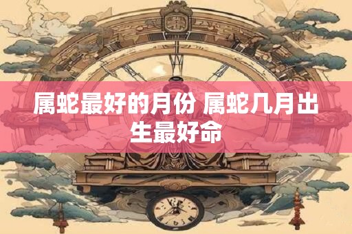 属蛇最好的月份 属蛇几月出生最好命
