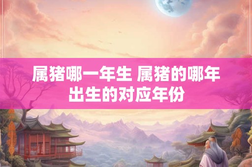 属猪哪一年生 属猪的哪年出生的对应年份