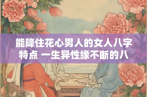 能降住花心男人的女人八字特点 一生异性缘不断的八字