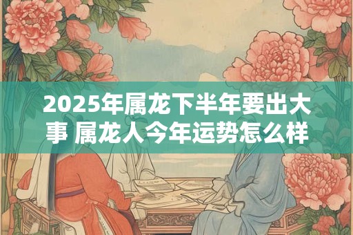 2025年属龙下半年要出大事 属龙人今年运势怎么样