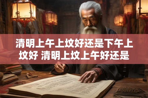 清明上午上坟好还是下午上坟好 清明上坟上午好还是下午好