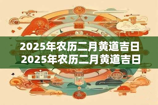 2025年农历二月黄道吉日 2025年农历二月黄道吉日一览表