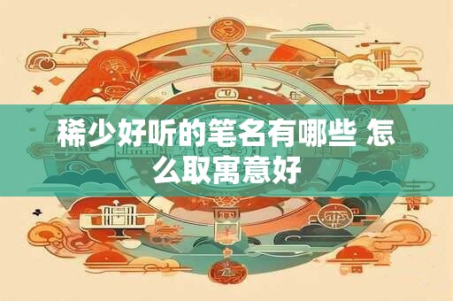 稀少好听的笔名有哪些 怎么取寓意好