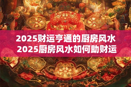 2025财运亨通的厨房风水 2025厨房风水如何助财运亨通