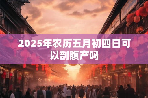 2025年农历五月初四日可以剖腹产吗