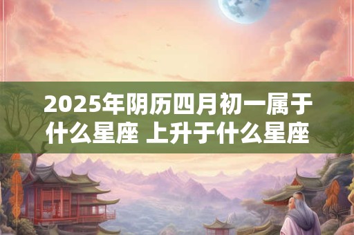 2025年阴历四月初一属于什么星座 上升于什么星座