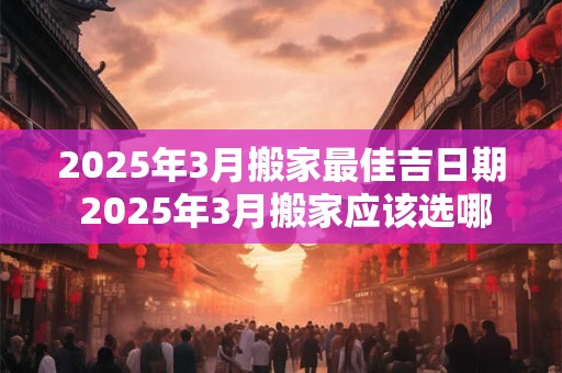 2025年3月搬家最佳吉日期 2025年3月搬家应该选哪一天