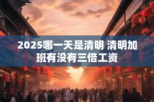 2025哪一天是清明 清明加班有没有三倍工资