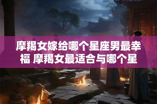 摩羯女嫁给哪个星座男最幸福 摩羯女最适合与哪个星座男结婚