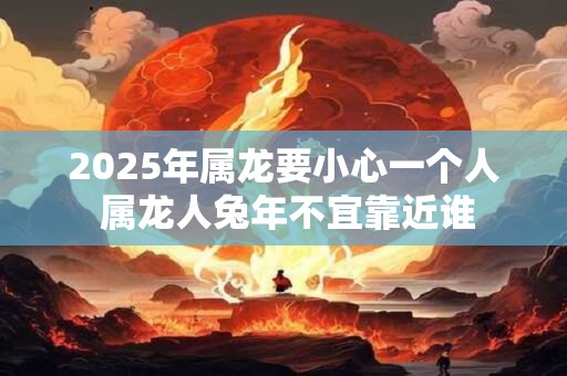 2025年属龙要小心一个人 属龙人兔年不宜靠近谁