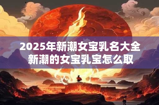 2025年新潮女宝乳名大全 新潮的女宝乳宝怎么取