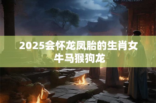 2025会怀龙凤胎的生肖女 牛马猴狗龙